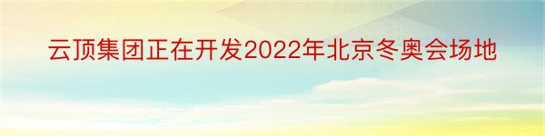云顶集团正在开发2022年北京冬奥会场地