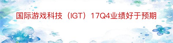 国际游戏科技（IGT）17Q4业绩好于预期