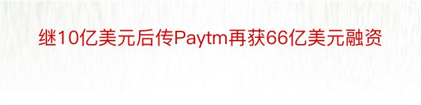继10亿美元后传Paytm再获66亿美元融资