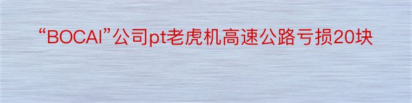 “BOCAI”公司pt老虎机高速公路亏损20块