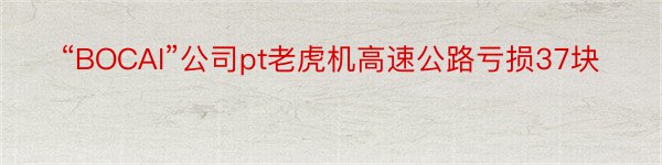 “BOCAI”公司pt老虎机高速公路亏损37块